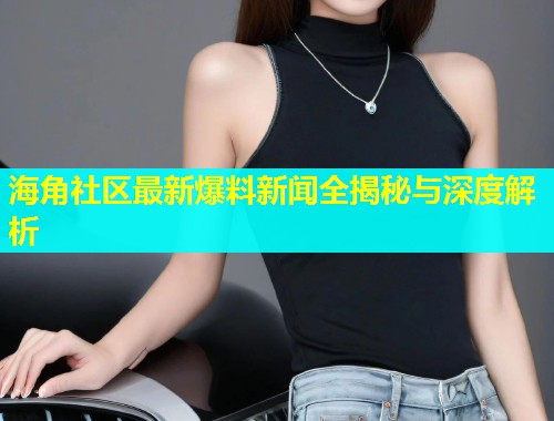 海角社区最新爆料新闻全揭秘与深度解析  第1张