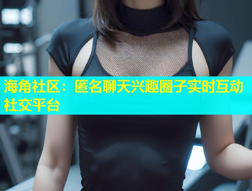 海角社区：匿名聊天兴趣圈子实时互动社交平台