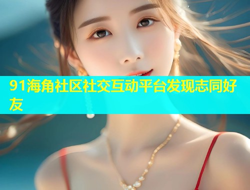 91海角社区社交互动平台发现志同好友