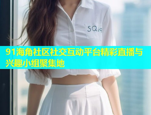 91海角社区社交互动平台精彩直播与兴趣小组聚集地