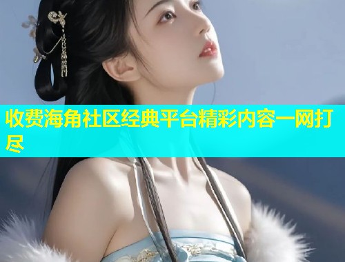 收费海角社区经典平台精彩内容一网打尽