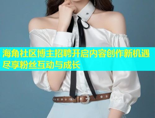 海角社区博主招聘开启内容创作新机遇尽享粉丝互动与成长