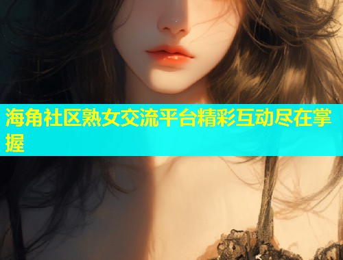 海角社区熟女交流平台精彩互动尽在掌握